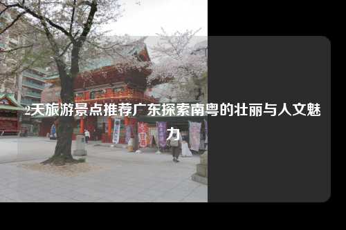 2天旅游景点推荐广东探索南粤的壮丽与人文魅力
