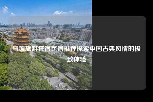 乌镇旅游住宿民宿推荐探索中国古典风情的极致体验