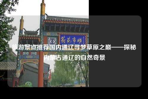 旅游景点推荐国内通辽寻梦草原之巅——探秘内蒙古通辽的自然奇景