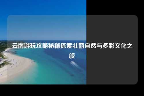云南游玩攻略秘籍探索壮丽自然与多彩文化之旅