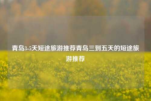 青岛3-5天短途旅游推荐青岛三到五天的短途旅游推荐