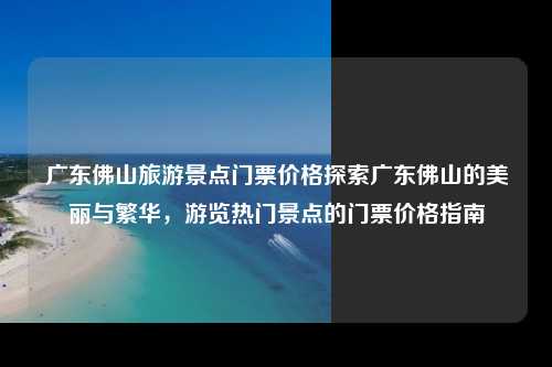 广东佛山旅游景点门票价格探索广东佛山的美丽与繁华，游览热门景点的门票价格指南