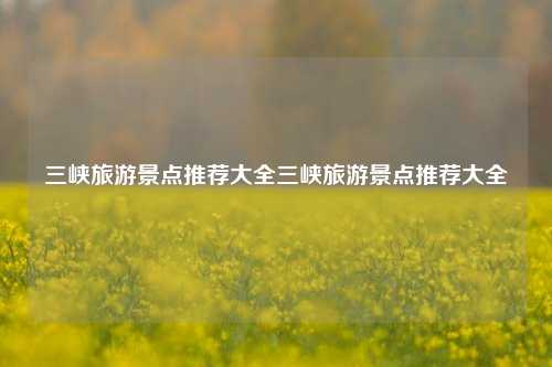 三峡旅游景点推荐大全三峡旅游景点推荐大全