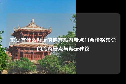 东莞有什么好玩的地方旅游景点门票价格东莞的旅游景点与游玩建议