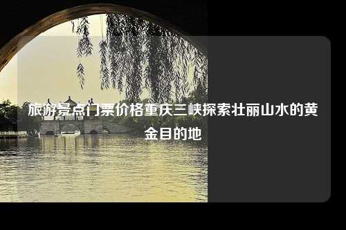 旅游景点门票价格重庆三峡探索壮丽山水的黄金目的地