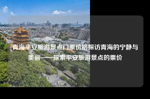 青海平安旅游景点门票价格探访青海的宁静与美丽——探索平安旅游景点的票价