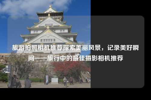 旅游拍照相机推荐探索美丽风景，记录美好瞬间——旅行中的最佳摄影相机推荐