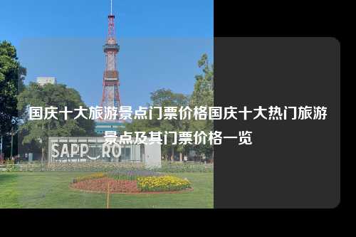 国庆十大旅游景点门票价格国庆十大热门旅游景点及其门票价格一览