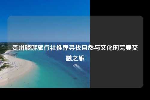贵州旅游旅行社推荐寻找自然与文化的完美交融之旅