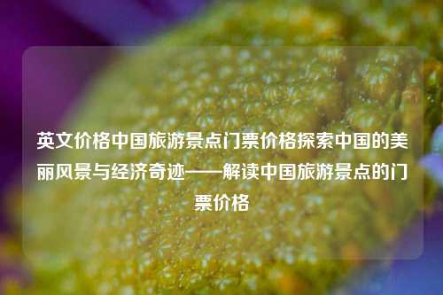 英文价格中国旅游景点门票价格探索中国的美丽风景与经济奇迹——解读中国旅游景点的门票价格