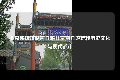 北京游玩攻略两日游北京两日游玩转历史文化与现代都市