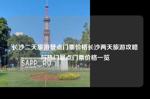 长沙二天旅游景点门票价格长沙两天旅游攻略与热门景点门票价格一览