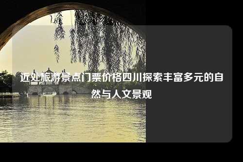 近处旅游景点门票价格四川探索丰富多元的自然与人文景观