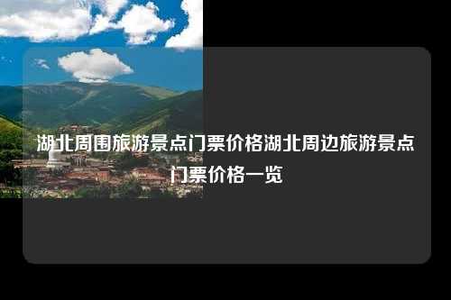 湖北周围旅游景点门票价格湖北周边旅游景点门票价格一览