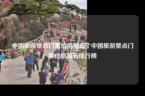 中国旅游景点门票价格前五个中国旅游景点门票价格前五排行榜