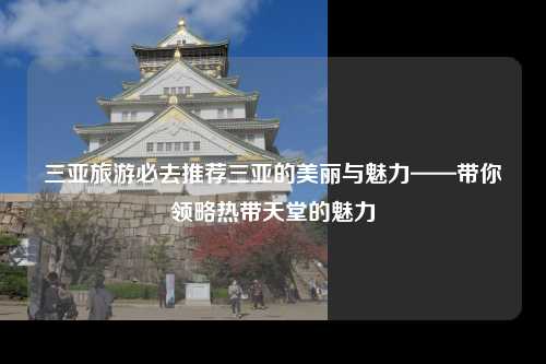 三亚旅游必去推荐三亚的美丽与魅力——带你领略热带天堂的魅力