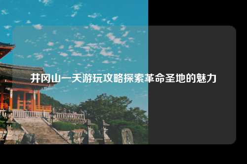 井冈山一天游玩攻略探索革命圣地的魅力
