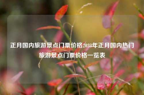正月国内旅游景点门票价格2023年正月国内热门旅游景点门票价格一览表