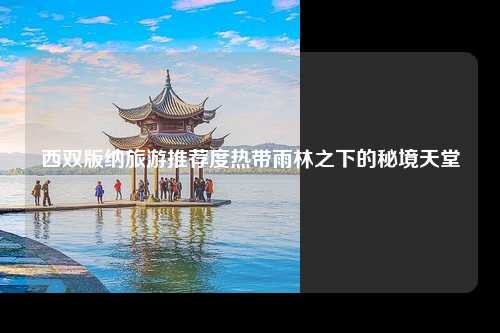 西双版纳旅游推荐度热带雨林之下的秘境天堂