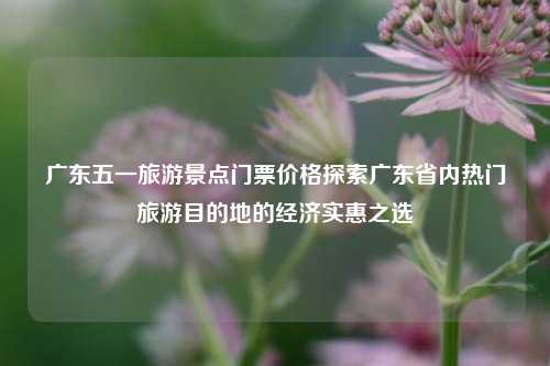 广东五一旅游景点门票价格探索广东省内热门旅游目的地的经济实惠之选