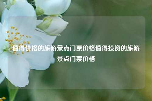 值得价格的旅游景点门票价格值得投资的旅游景点门票价格