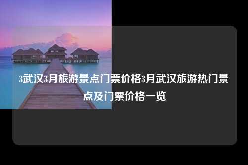 3武汉3月旅游景点门票价格3月武汉旅游热门景点及门票价格一览