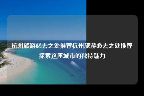 杭州旅游必去之处推荐杭州旅游必去之处推荐探索这座城市的独特魅力