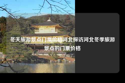 冬天旅游景点门票价格河北探访河北冬季旅游景点的门票价格