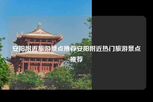安阳附近旅游景点推荐安阳附近热门旅游景点推荐