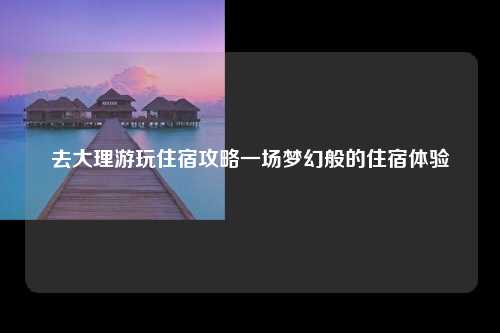 去大理游玩住宿攻略一场梦幻般的住宿体验