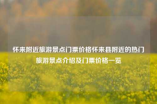 怀来附近旅游景点门票价格怀来县附近的热门旅游景点介绍及门票价格一览