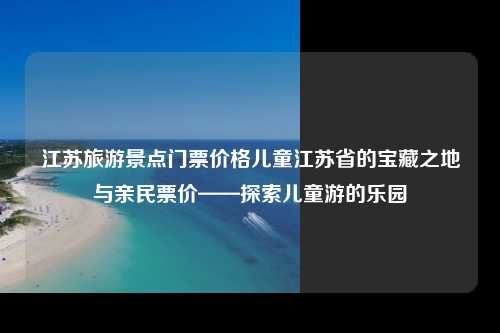 江苏旅游景点门票价格儿童江苏省的宝藏之地与亲民票价——探索儿童游的乐园