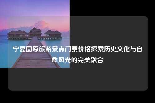 宁夏固原旅游景点门票价格探索历史文化与自然风光的完美融合