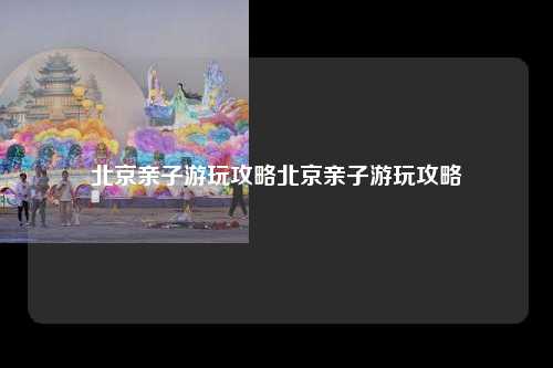 北京亲子游玩攻略北京亲子游玩攻略