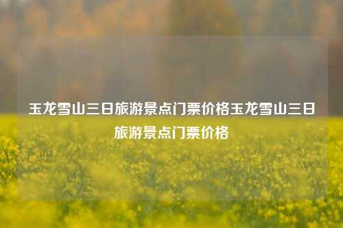 玉龙雪山三日旅游景点门票价格玉龙雪山三日旅游景点门票价格
