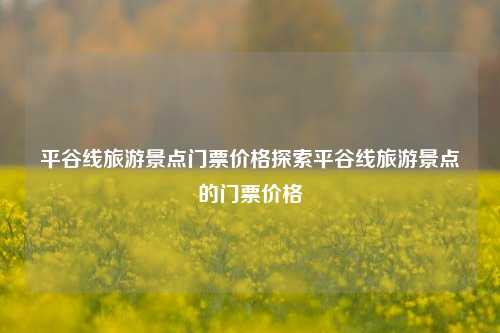 平谷线旅游景点门票价格探索平谷线旅游景点的门票价格