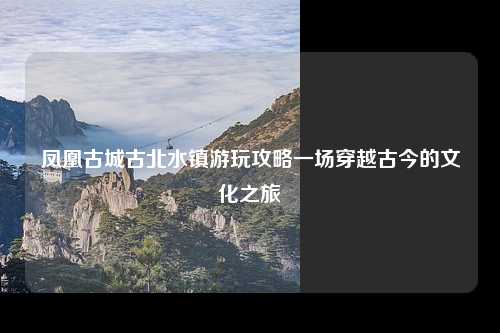 凤凰古城古北水镇游玩攻略一场穿越古今的文化之旅