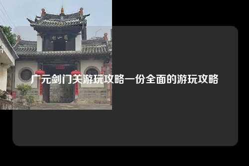 广元剑门关游玩攻略一份全面的游玩攻略