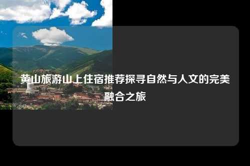黄山旅游山上住宿推荐探寻自然与人文的完美融合之旅