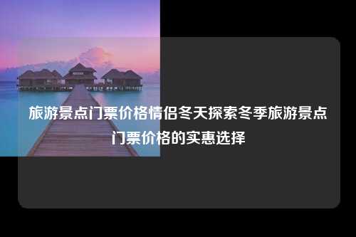 旅游景点门票价格情侣冬天探索冬季旅游景点门票价格的实惠选择