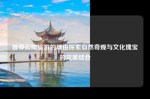 推荐云南旅游的理由探索自然奇观与文化瑰宝的完美结合