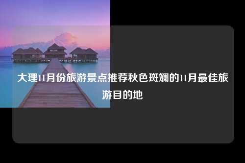 大理11月份旅游景点推荐秋色斑斓的11月最佳旅游目的地