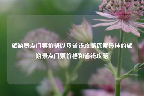 旅游景点门票价格以及省钱攻略探索最佳的旅游景点门票价格和省钱攻略