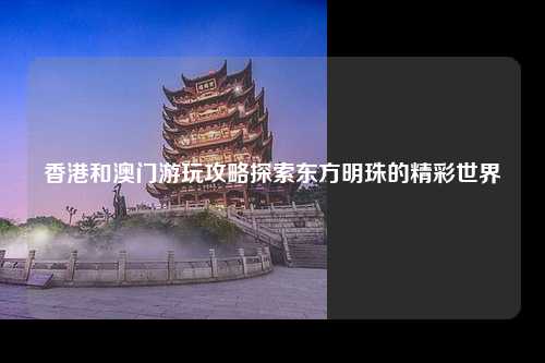 香港和澳门游玩攻略探索东方明珠的精彩世界
