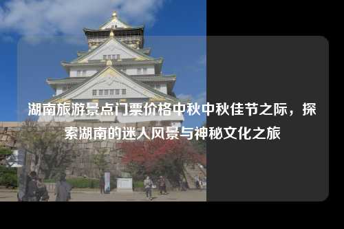 湖南旅游景点门票价格中秋中秋佳节之际，探索湖南的迷人风景与神秘文化之旅