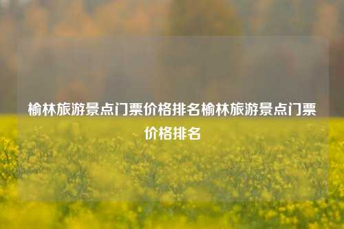 榆林旅游景点门票价格排名榆林旅游景点门票价格排名