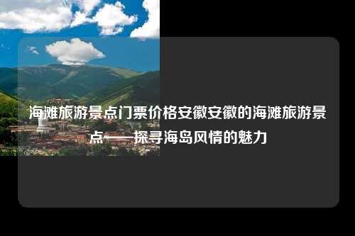 海滩旅游景点门票价格安徽安徽的海滩旅游景点——探寻海岛风情的魅力