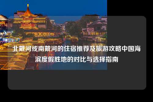北戴河或南戴河的住宿推荐及旅游攻略中国海滨度假胜地的对比与选择指南