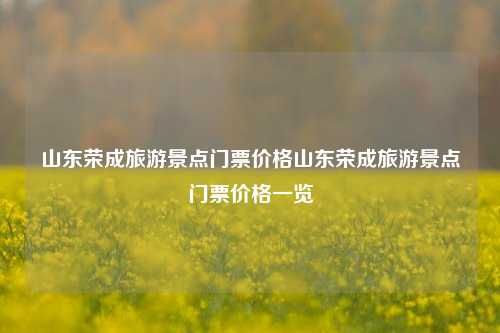 山东荣成旅游景点门票价格山东荣成旅游景点门票价格一览