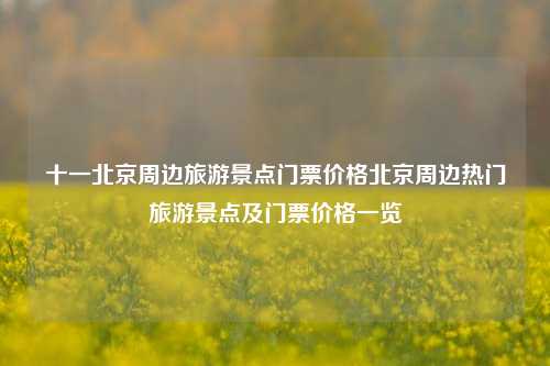 十一北京周边旅游景点门票价格北京周边热门旅游景点及门票价格一览